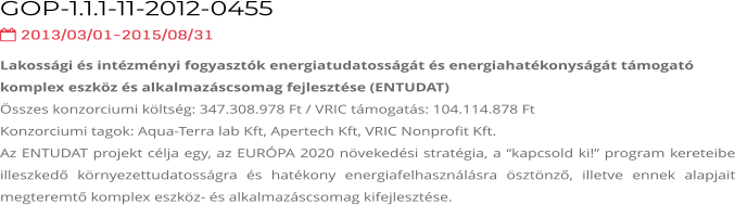 GOP-1.1.1-11-2012-0455   2013/03/01-2015/08/31 Lakossági és intézményi fogyasztók energiatudatosságát és energiahatékonyságát támogató komplex eszköz és alkalmazáscsomag fejlesztése (ENTUDAT) Összes konzorciumi költség: 347.308.978 Ft / VRIC támogatás: 104.114.878 Ft Konzorciumi tagok: Aqua-Terra lab Kft, Apertech Kft, VRIC Nonprofit Kft. Az ENTUDAT projekt célja egy, az EURÓPA 2020 növekedési stratégia, a “kapcsold ki!” program kereteibe illeszkedő környezettudatosságra és hatékony energiafelhasználásra ösztönző, illetve ennek alapjait megteremtő komplex eszköz- és alkalmazáscsomag kifejlesztése.